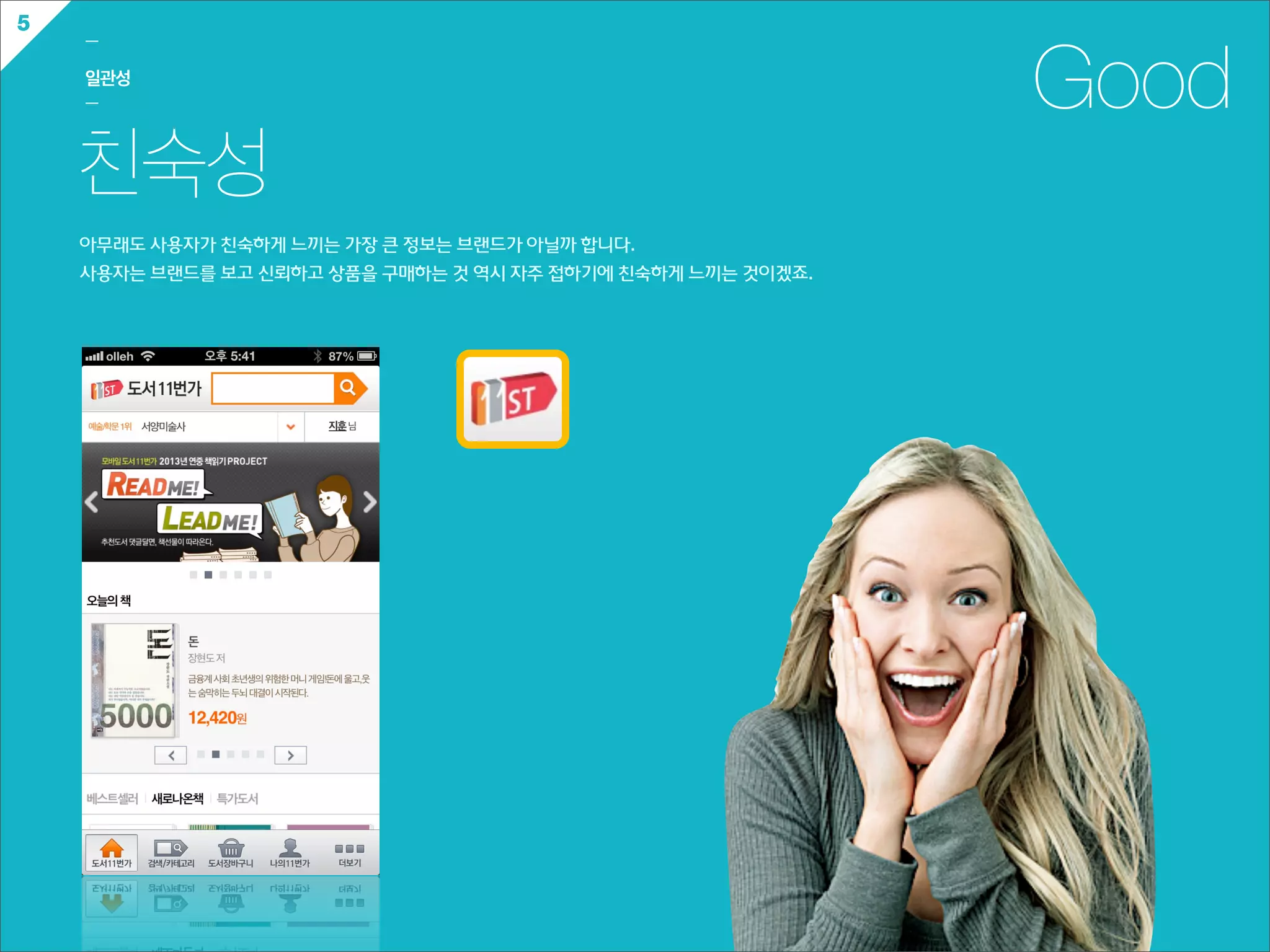 5
    ㅡ

    일관성
    ㅡ                                                                    Good
    친숙성
    아무래도  사용자가  친숙하게  느끼는  가장  큰  정보는  브랜드가  아닐까  합니다.
    사용자는  브랜드를  보고  신뢰하고  상품을  구매하는  것  역시  자주  접하기에  친숙하게  느끼는  것이겠죠.
 