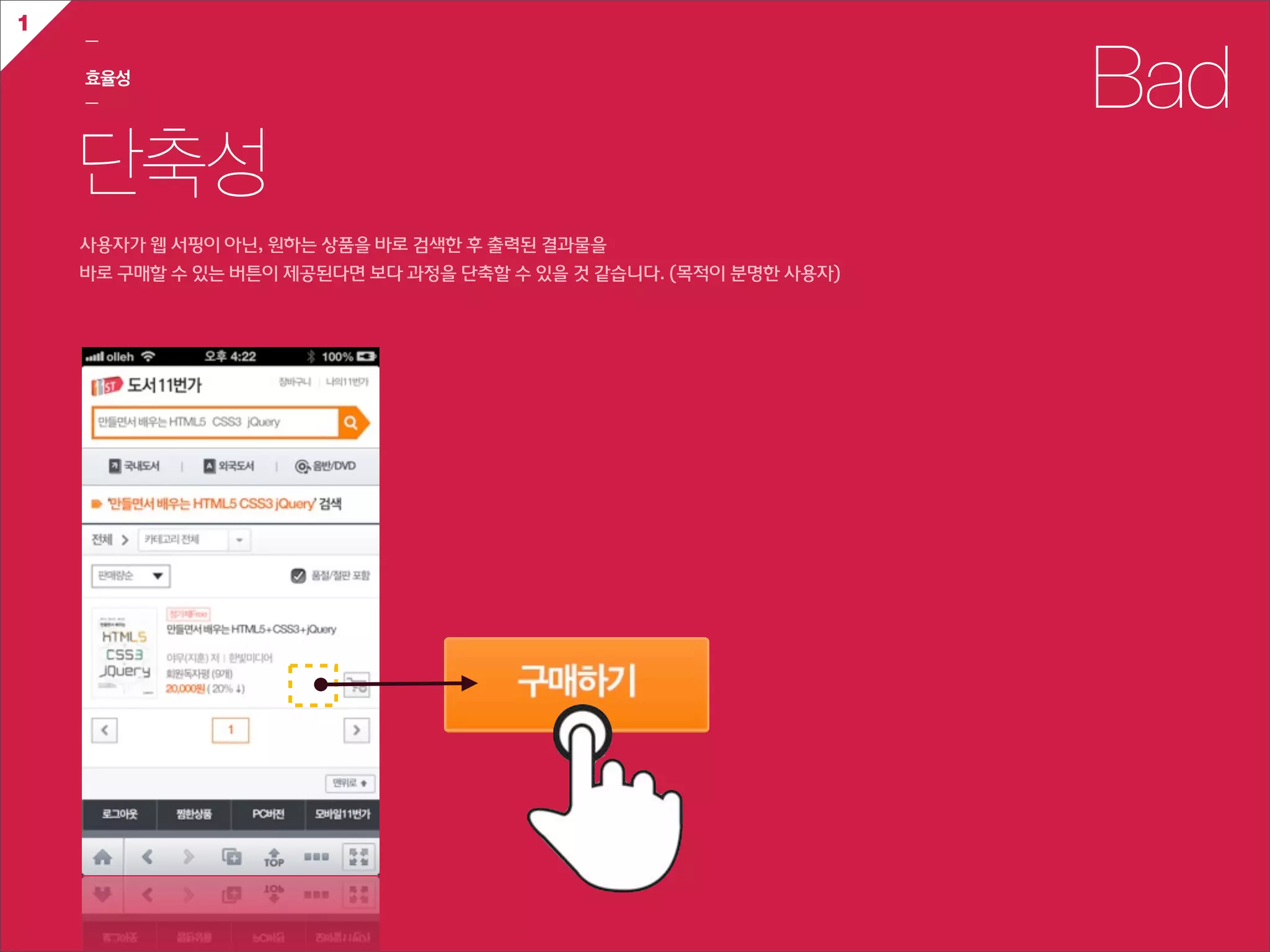 1
    ㅡ

    효율성
    ㅡ                                                                            Bad
    단축성
    사용자가  웹  서핑이  아닌,  원하는  상품을  바로  검색한  후  출력된  결과물을  
    바로  구매할  수  있는  버튼이  제공된다면  보다  과정을  단축할  수  있을  것  같습니다.  (목적이  분명한  사용자)
 