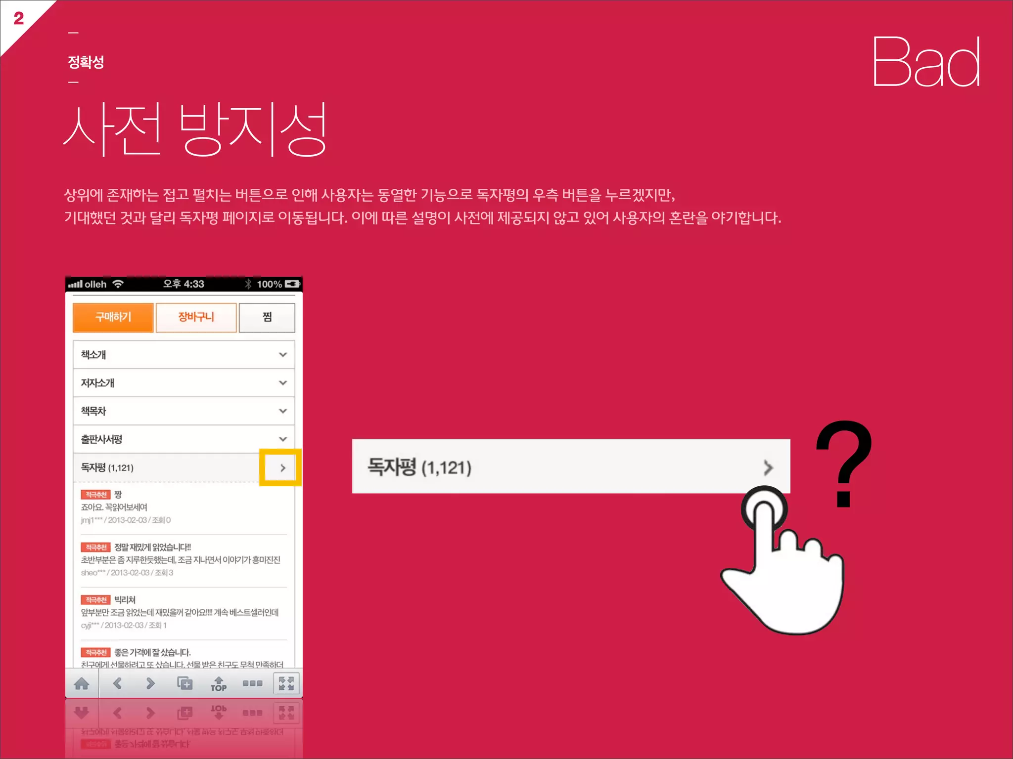 2
    ㅡ

    정확성
    ㅡ                                                                                    Bad
    사전 방지성
    상위에  존재하는  접고  펼치는  버튼으로  인해  사용자는  동열한  기능으로  독자평의  우측  버튼을  누르겠지만,
    기대했던  것과  달리  독자평  페이지로  이동됩니다.  이에  따른  설명이  사전에  제공되지  않고  있어  사용자의  혼란을  야기합니다.




                                                                                         ?
 