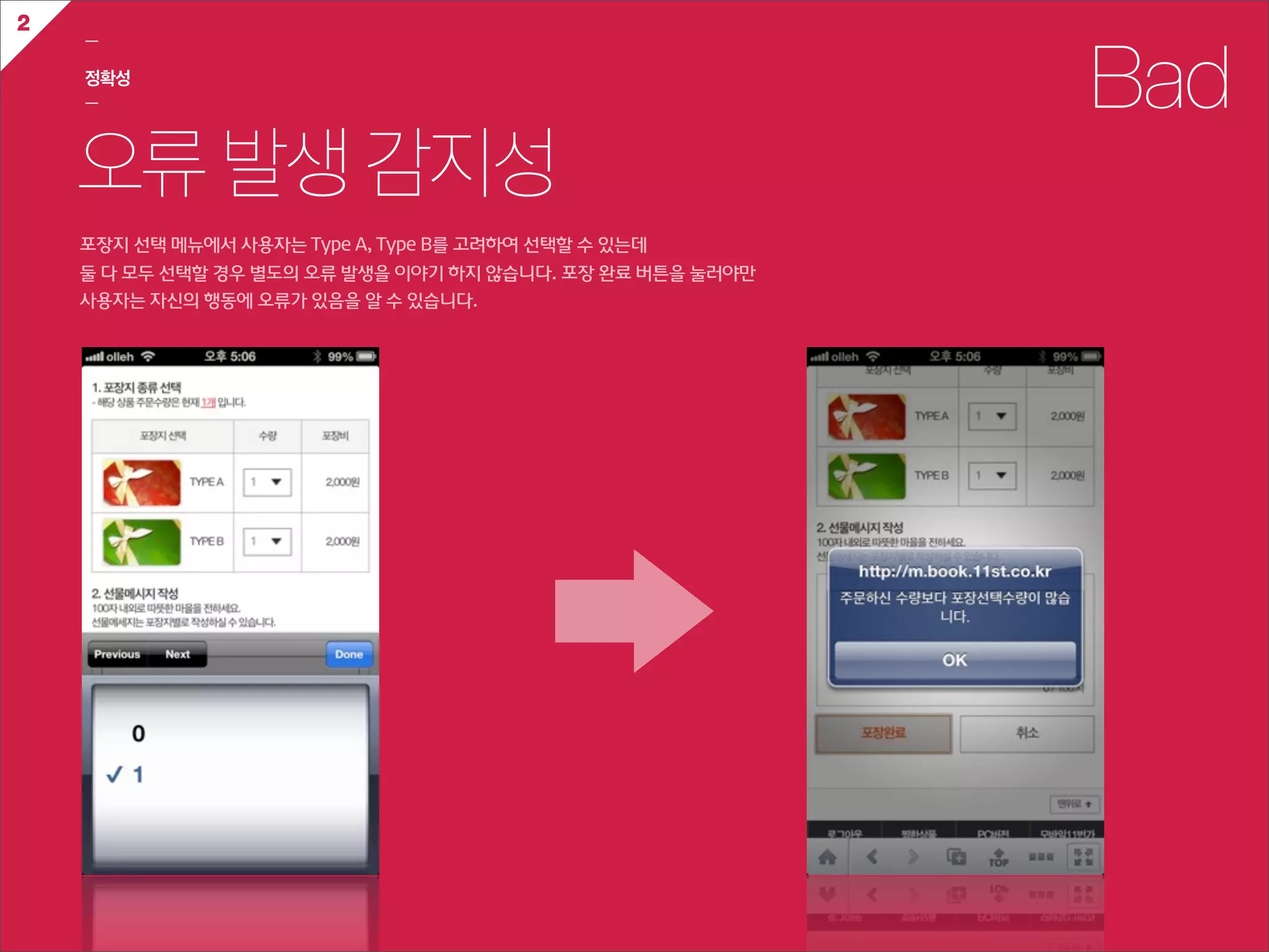 2
    ㅡ

    정확성
    ㅡ                                                                    Bad
    오류 발생 감지성
    포장지  선택  메뉴에서  사용자는  Type  A,  Type  B를  고려하여  선택할  수  있는데
    둘  다  모두  선택할  경우  별도의  오류  발생을  이야기  하지  않습니다.  포장  완료  버튼을  눌러야만
    사용자는  자신의  행동에  오류가  있음을  알  수  있습니다.
 