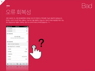 2
    ㅡ

    정확성
    ㅡ                                                                       Bad
    오류 회복성
    쿠폰  다운로드  후,  쿠폰  관리화면에서  쿠폰을  지우고자  하였으나  이에  대한  기능은  제공하지  않았습니다.
    하지만,  시간이  지나면  자동  소멸되는  기능으로  이를  대체하고  있습니다.  장바구니에서  제공했던  제거  기능
    역시  제공된다면  어떨까  고려하는  것은  다소  무리가  따르긴  하지만  말입니다.  ^^;




                                            ?
 