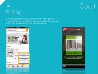 1
    ㅡ

    효율성
    ㅡ                                                                       Good
    단축성
    앱  하단에  GNB(글로벌  내비게이션  바)에서  ‘더보기’를  제공하여  사용자가  필요로  하는  
    기능에  바로  접근할  수  있는  단축성을  제공하고  있습니다.  또한  QR(Quick  Reference)  코드를
    제공하여  도서의  정보에  빠르게  접근할  수  있는  단축성을  제공했습니다.
 