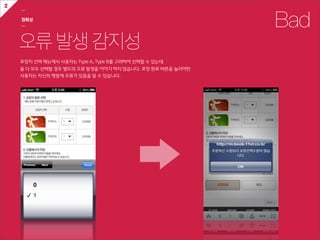 2
    ㅡ

    정확성
    ㅡ                                                                    Bad
    오류 발생 감지성
    포장지  선택  메뉴에서  사용자는  Type  A,  Type  B를  고려하여  선택할  수  있는데
    둘  다  모두  선택할  경우  별도의  오류  발생을  이야기  하지  않습니다.  포장  완료  버튼을  눌러야만
    사용자는  자신의  행동에  오류가  있음을  알  수  있습니다.
 
