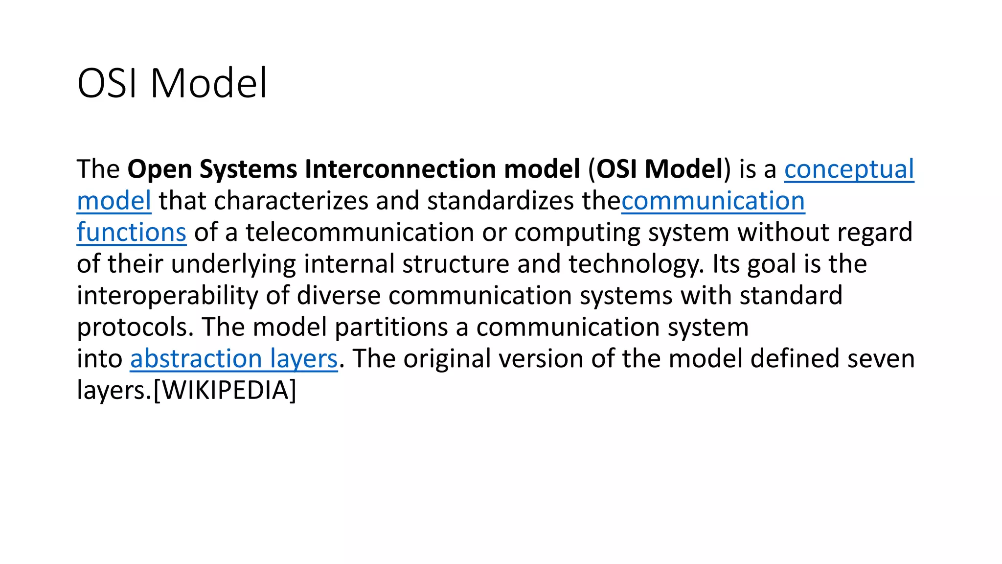 OSI Model The Open Systems Interconnection model (OSI Model) is a conceptual model that characterizes and standardizes thecommunication functions of a telecommunication or computing system without regard of their underlying internal structure and technology. Its goal is the interoperability of diverse communication systems with standard protocols. The model partitions a communication system into abstraction layers. The original version of the model defined seven layers.[WIKIPEDIA] 