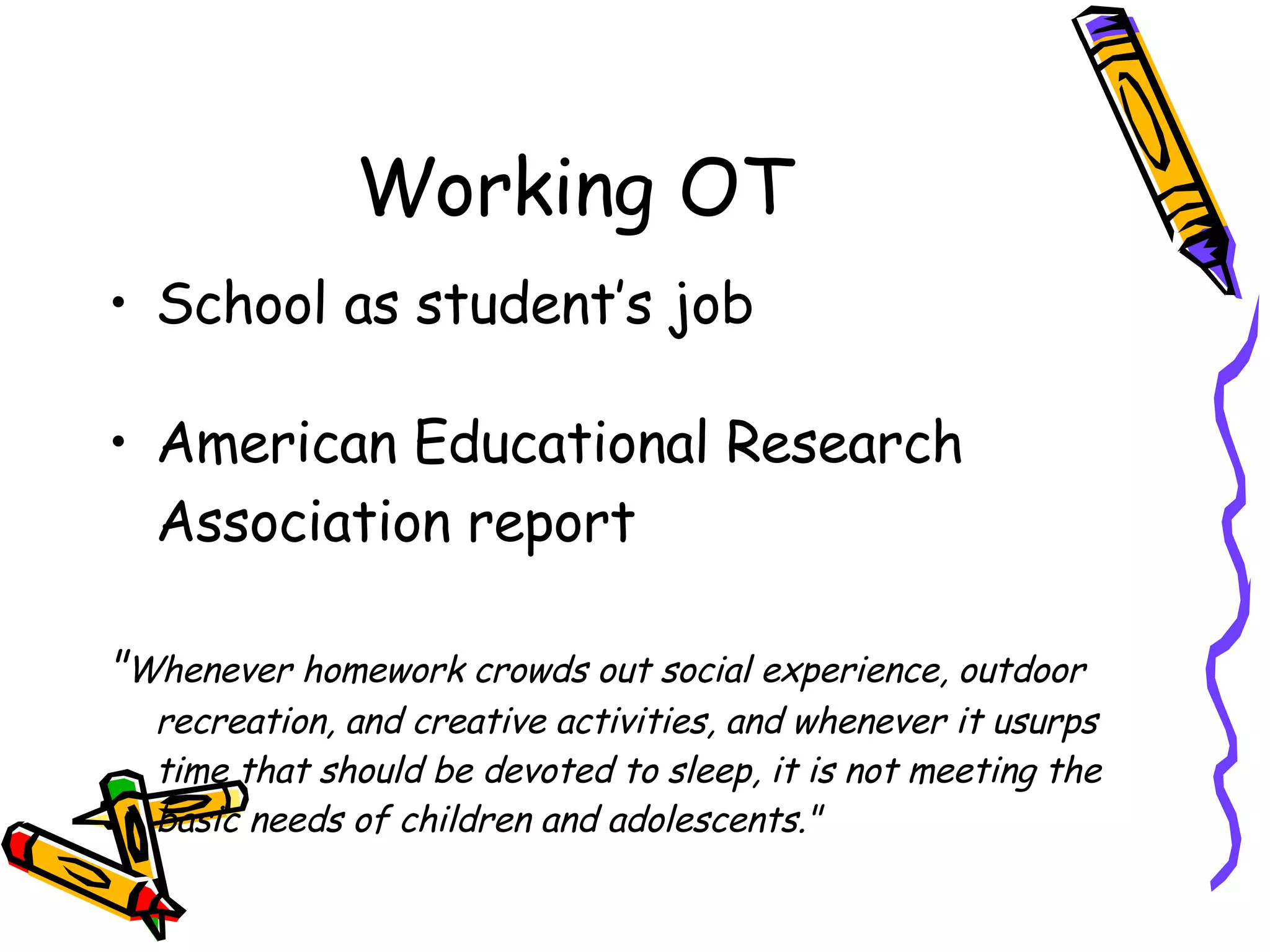 Working OT School as student’s job American Educational Research Association report " Whenever homework crowds out social experience, outdoor recreation, and creative activities, and whenever it usurps time that should be devoted to sleep, it is not meeting the basic needs of children and adolescents." 
