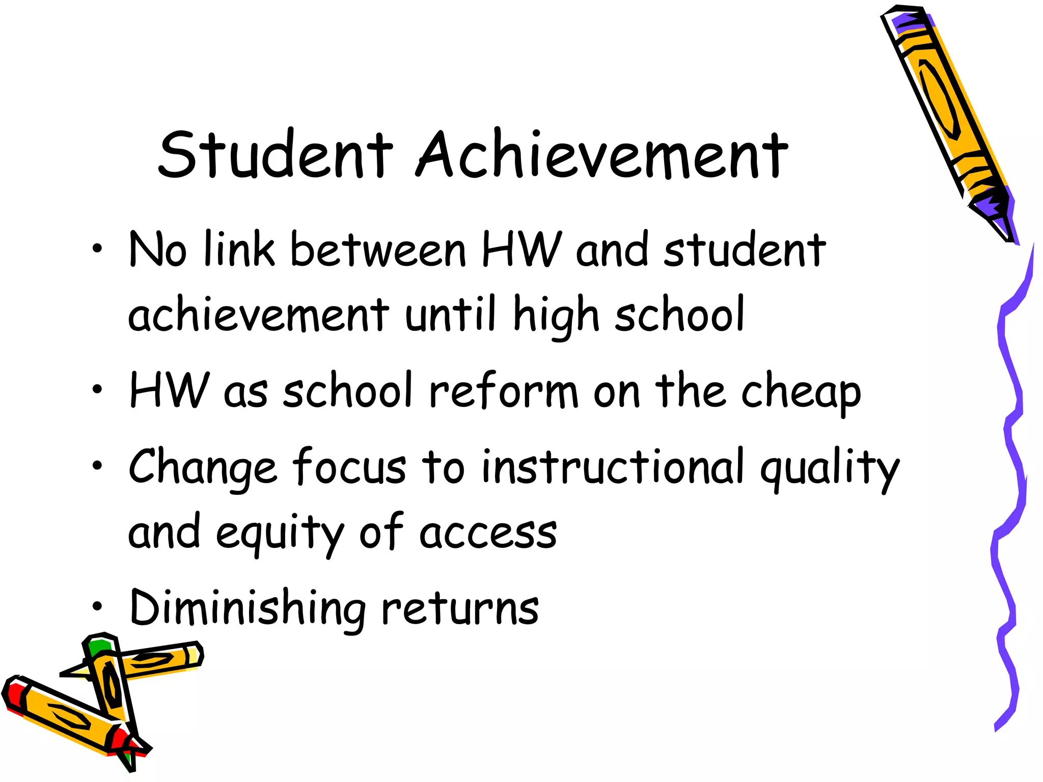 Student Achievement No link between HW and student achievement until high school HW as school reform on the cheap Change focus to instructional quality and equity of access Diminishing returns 