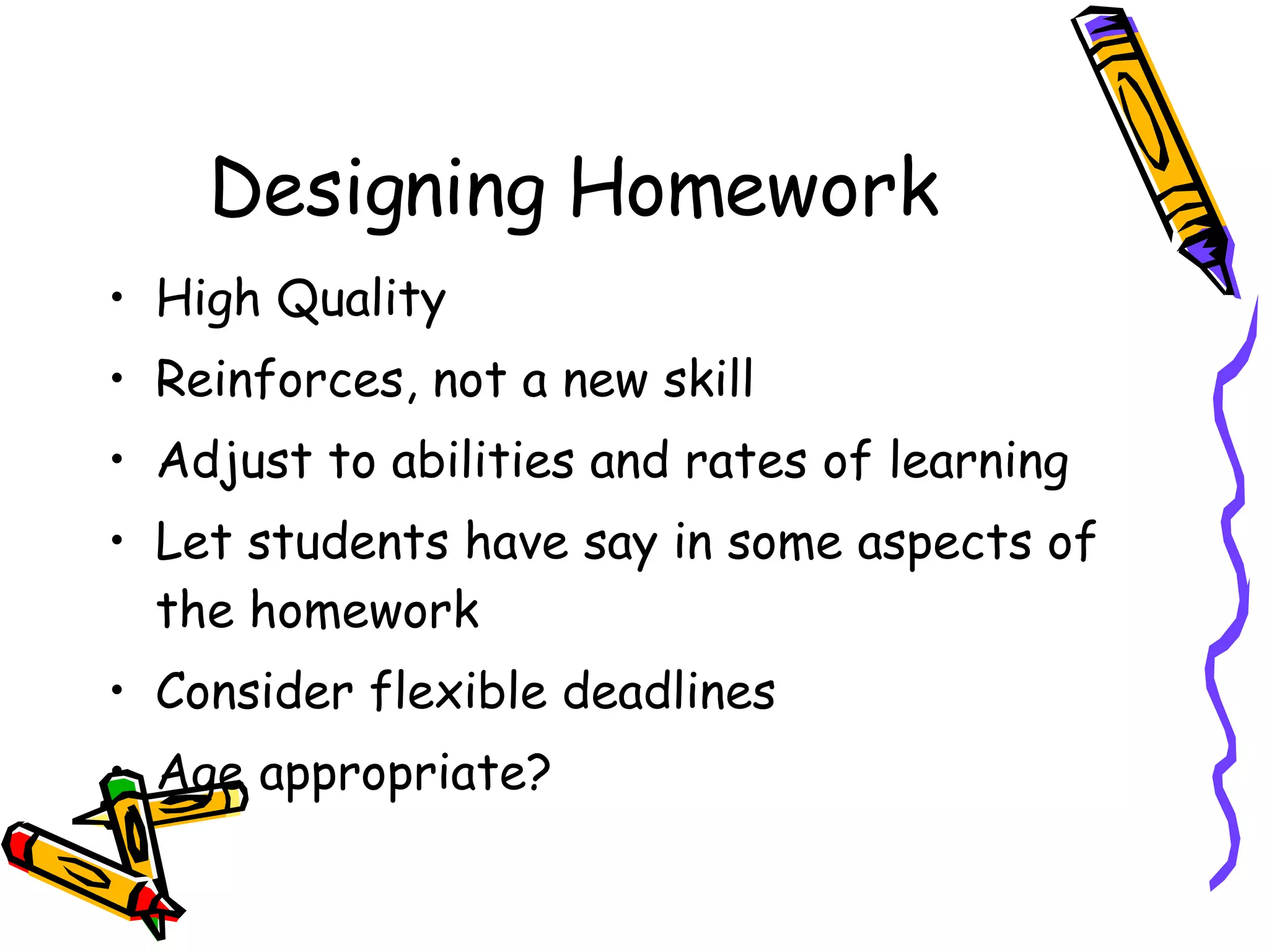 Designing Homework High Quality Reinforces, not a new skill Adjust to abilities and rates of learning Let students have say in some aspects of the homework Consider flexible deadlines Age appropriate?  