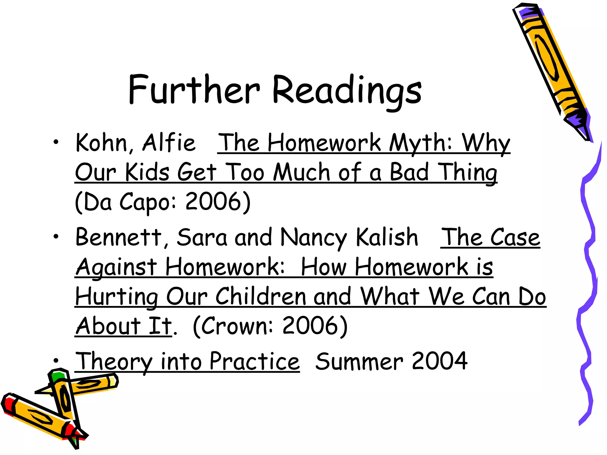 Further Readings Kohn, Alfie  The Homework Myth: Why Our Kids Get Too Much of a Bad Thing   (Da Capo: 2006) Bennett, Sara and Nancy Kalish  The Case Against Homework:  How Homework is Hurting Our Children and What We Can Do About It .  (Crown: 2006) Theory into Practice   Summer 2004 