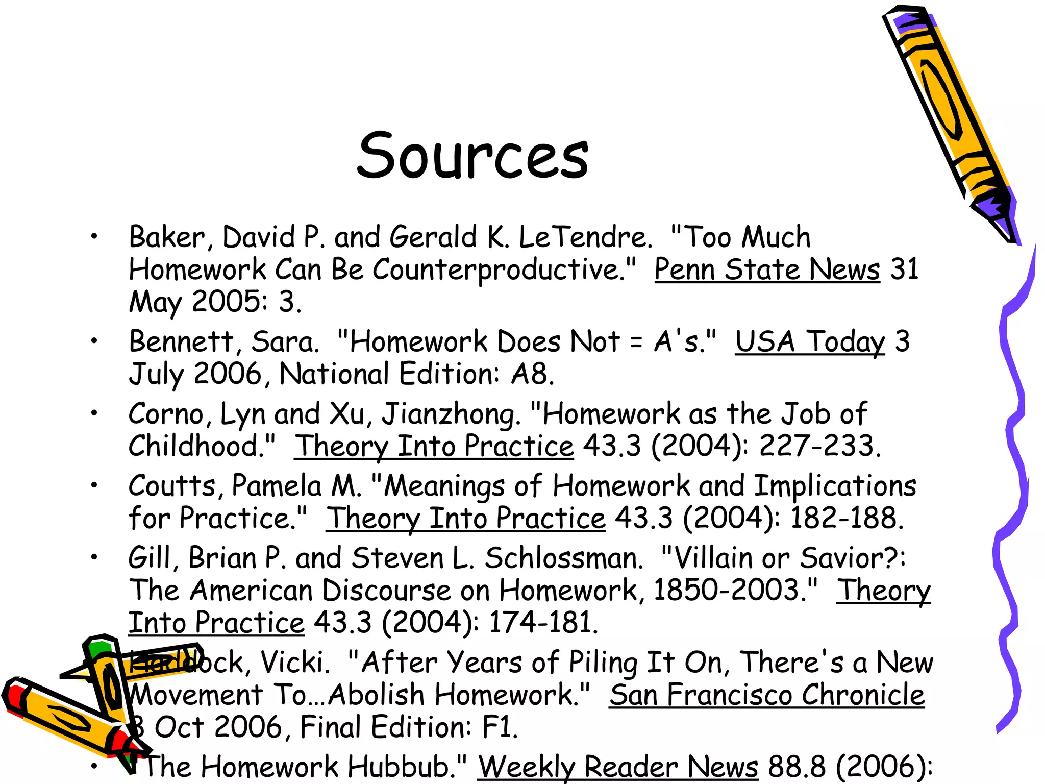 Sources Baker, David P. and Gerald K. LeTendre.  "Too Much Homework Can Be Counterproductive."  Penn State News  31 May 2005: 3.  Bennett, Sara.  "Homework Does Not = A's."  USA Today  3 July 2006, National Edition: A8.  Corno, Lyn and Xu, Jianzhong. "Homework as the Job of Childhood."  Theory Into Practice  43.3 (2004): 227-233. Coutts, Pamela M. "Meanings of Homework and Implications for Practice."  Theory Into Practice  43.3 (2004): 182-188. Gill, Brian P. and Steven L. Schlossman.  "Villain or Savior?: The American Discourse on Homework, 1850-2003."  Theory Into Practice  43.3 (2004): 174-181. Haddock, Vicki.  "After Years of Piling It On, There's a New Movement To…Abolish Homework."  San Francisco Chronicle  8 Oct 2006, Final Edition: F1. "The Homework Hubbub."  Weekly Reader News  88.8 (2006): 3-3. Kohn, Alfie. "Down With Homework."  Instructor  116.2 (2006): 43-68.  Kohn, Alfie.  The Homework Myth: Why our Kids Get Too Much of a Bad Thing .  New York: Da Capo, 2006. Kohn, Alfie.  "Kids May be Right After All: Homework Stinks."  USA Today  14 Sept 2006, National Edition: A13 Lacina-Gifford, Lorna J., and Russell B. Gifford. "Putting an End to the Battle Over Homework."  Education  125.2 (2004): 279-281. Nyhan, Paul.  "Parents, Authors and Even Some Teachers Rebel Against Homework."  Seattle Post-Intelligencer  3 October 2006, Final Edition: A1. Stokes, Sutton R. "Closing the Book on Homework: Enhancing Public Education and Freeing Family Time."  Radical Teacher  75 (2006): 38-39. Van Voorhis, Frances L. "Reflecting on the Homework Ritual: Assignment and Designs."  Theory Into Practice  43.3 (2004): 205-212. Wallis, Claudia. "The Myth About Homework."  Time  4 Sept 2006: 59. Wascoe, Dan.  "Setting Time for Learning."  Minneapolis Star Tribune  16 Oct 2006, Metro Edition: B1. 