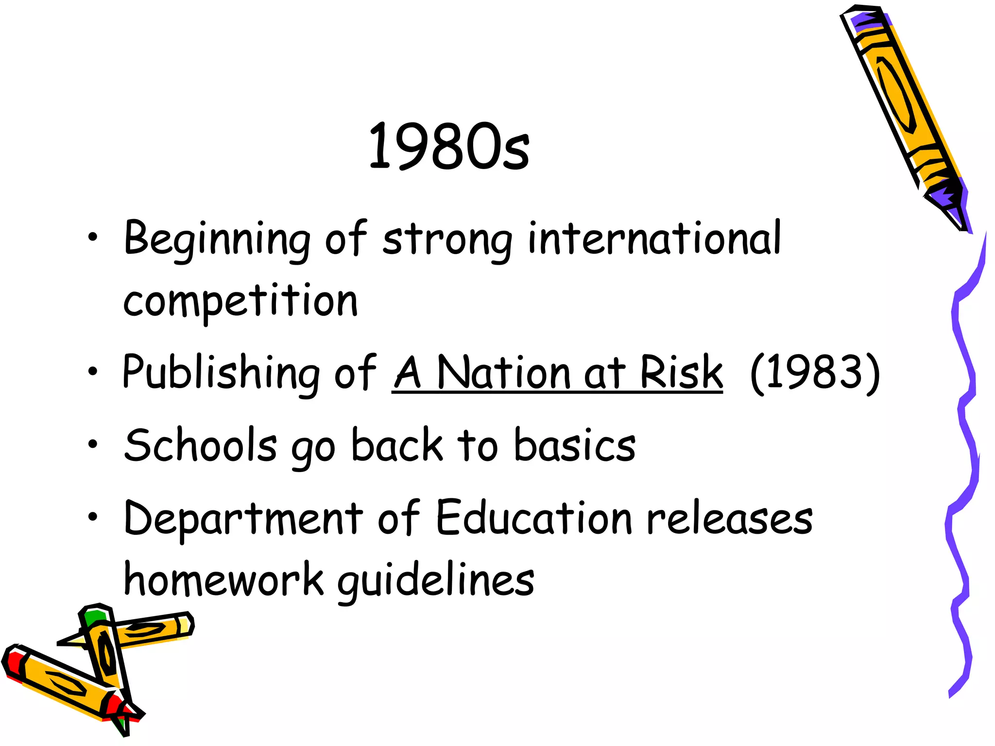1980s Beginning of strong international competition Publishing of  A Nation at Risk   (1983) Schools go back to basics Department of Education releases homework guidelines 
