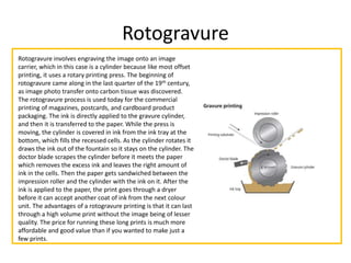 Rotogravure
Rotogravure involves engraving the image onto an image
carrier, which in this case is a cylinder because like most offset
printing, it uses a rotary printing press. The beginning of
rotogravure came along in the last quarter of the 19th century,
as image photo transfer onto carbon tissue was discovered.
The rotogravure process is used today for the commercial
printing of magazines, postcards, and cardboard product
packaging. The ink is directly applied to the gravure cylinder,
and then it is transferred to the paper. While the press is
moving, the cylinder is covered in ink from the ink tray at the
bottom, which fills the recessed cells. As the cylinder rotates it
draws the ink out of the fountain so it stays on the cylinder. The
doctor blade scrapes the cylinder before it meets the paper
which removes the excess ink and leaves the right amount of
ink in the cells. Then the paper gets sandwiched between the
impression roller and the cylinder with the ink on it. After the
ink is applied to the paper, the print goes through a dryer
before it can accept another coat of ink from the next colour
unit. The advantages of a rotogravure printing is that it can last
through a high volume print without the image being of lesser
quality. The price for running these long prints is much more
affordable and good value than if you wanted to make just a
few prints.
 