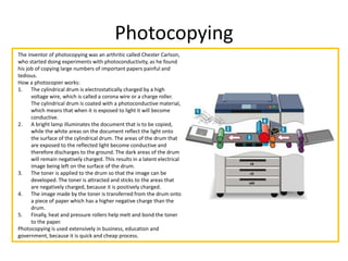 Photocopying
The inventor of photocopying was an arthritic called Chester Carlson,
who started doing experiments with photoconductivity, as he found
his job of copying large numbers of important papers painful and
tedious.
How a photocopier works:
1. The cylindrical drum is electrostatically charged by a high
voltage wire, which is called a corona wire or a charge roller.
The cylindrical drum is coated with a photoconductive material,
which means that when it is exposed to light it will become
conductive.
2. A bright lamp illuminates the document that is to be copied,
while the white areas on the document reflect the light onto
the surface of the cylindrical drum. The areas of the drum that
are exposed to the reflected light become conductive and
therefore discharges to the ground. The dark areas of the drum
will remain negatively charged. This results in a latent electrical
image being left on the surface of the drum.
3. The toner is applied to the drum so that the image can be
developed. The toner is attracted and sticks to the areas that
are negatively charged, because it is positively charged.
4. The image made by the toner is transferred from the drum onto
a piece of paper which has a higher negative charge than the
drum.
5. Finally, heat and pressure rollers help melt and bond the toner
to the paper.
Photocopying is used extensively in business, education and
government, because it is quick and cheap process.
 