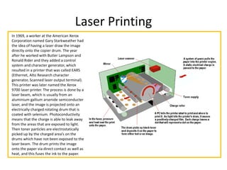 Laser Printing
In 1969, a worker at the American Xerox
Corporation named Gary Starkweather had
the idea of having a laser draw the image
directly onto the copier drum. The year
after he worked with Butler Lampson and
Ronald Rider and they added a control
system and character generator, which
resulted in a printer that was called EARS
(Ethernet, Alto Research character
generator, Scanned laser output terminal).
This printer was later named the Xerox
9700 laser printer. The process is done by a
laser beam, which is usually from an
aluminium gallium arsenide semiconducter
laser, and the image is projected onto an
electrically charged rotating drum that is
coated with selenium. Photoconductivity
means that the charge is able to leak away
from the areas that are exposed to light.
Then toner particles are electrostatically
picked up by the charged area’s on the
drums which have not been exposed to the
laser beam. The drum prints the image
onto the paper via direct contact as well as
heat, and this fuses the ink to the paper.
 