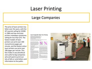 Laser Printing
Large Companies
The price of laser printers has
fallen over the years, with the
HP LaserJet selling for $3500
in 1984 and low-end laser
printers nowadays sometimes
selling for less than $75. The
fastest models of laser
printers can print over 200
monochrome pages per
minute, and the fastest colour
laser printers can print over
100 pages per minute. This
fact makes it very beneficial
and useful to big companies
who will want to print out
lots of bills or send letters and
information to the public.
 