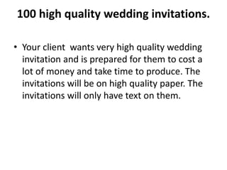 100 high quality wedding invitations.
• Your client wants very high quality wedding
invitation and is prepared for them to cost a
lot of money and take time to produce. The
invitations will be on high quality paper. The
invitations will only have text on them.
 