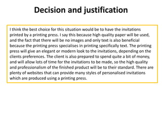 Decision and justification
I think the best choice for this situation would be to have the invitations
printed by a printing press. I say this because high quality paper will be used,
and the fact that there will be no images and only text is also beneficial
because the printing press specialises in printing specifically text. The printing
press will give an elegant or modern look to the invitations, depending on the
clients preferences. The client is also prepared to spend quite a bit of money,
and will allow lots of time for the invitations to be made, so the high quality
and professionalism of the finished product will be to their standard. There are
plenty of websites that can provide many styles of personalised invitations
which are produced using a printing press.
 