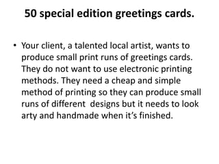 50 special edition greetings cards.
• Your client, a talented local artist, wants to
produce small print runs of greetings cards.
They do not want to use electronic printing
methods. They need a cheap and simple
method of printing so they can produce small
runs of different designs but it needs to look
arty and handmade when it’s finished.
 