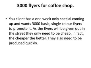 3000 flyers for coffee shop.
• You client has a one week only special coming
up and wants 3000 basic, single colour flyers
to promote it. As the flyers will be given out in
the street they only need to be cheap, in fact,
the cheaper the better. They also need to be
produced quickly.
 
