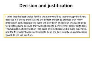 Decision and justification
I think that the best choice for this situation would be to photocopy the flyers
because it is cheap and easy and will be fast enough to produce that many
products in bulk. Because the flyers will only be in one colour, this is also good
for photocopying because they will not need to pay more for colour cartridges.
This would be a better option than laser printing because it is more expensive,
and the flyers don’t necessarily need to be of the best quality so a photocopier
would do the job just fine.
 