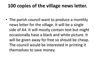 100 copies of the village news letter.
• The parish council want to produce a monthly
news letter for the village. It will be a single
side of A4. It will mostly contain text but might
occasionally have a black and white picture. It
will be given away for free so should be cheap.
The council would be interested in printing it
themselves to save money.
 