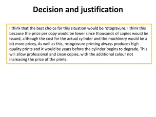 Decision and justification
I think that the best choice for this situation would be rotogravure. I think this
because the price per copy would be lower since thousands of copies would be
issued, although the cost for the actual cylinder and the machinery would be a
bit more pricey. As well as this, rotogravure printing always produces high
quality prints and it would be years before the cylinder begins to degrade. This
will allow professional and clean copies, with the additional colour not
increasing the price of the prints.
 