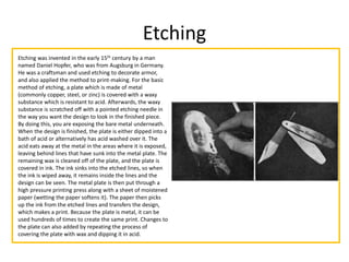 Etching
Etching was invented in the early 15th century by a man
named Daniel Hopfer, who was from Augsburg in Germany.
He was a craftsman and used etching to decorate armor,
and also applied the method to print-making. For the basic
method of etching, a plate which is made of metal
(commonly copper, steel, or zinc) is covered with a waxy
substance which is resistant to acid. Afterwards, the waxy
substance is scratched off with a pointed etching needle in
the way you want the design to look in the finished piece.
By doing this, you are exposing the bare metal underneath.
When the design is finished, the plate is either dipped into a
bath of acid or alternatively has acid washed over it. The
acid eats away at the metal in the areas where it is exposed,
leaving behind lines that have sunk into the metal plate. The
remaining wax is cleaned off of the plate, and the plate is
covered in ink. The ink sinks into the etched lines, so when
the ink is wiped away, it remains inside the lines and the
design can be seen. The metal plate is then put through a
high pressure printing press along with a sheet of moistened
paper (wetting the paper softens it). The paper then picks
up the ink from the etched lines and transfers the design,
which makes a print. Because the plate is metal, it can be
used hundreds of times to create the same print. Changes to
the plate can also added by repeating the process of
covering the plate with wax and dipping it in acid.
 