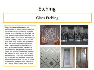Etching
Glass Etching
Glass etching can add elegance and
sophistication to ordinary, plain household
items. Glass etching is effective on vases,
mirrors, picture frames, and windows. The
most popular designs for glass etching are
flowers, leaves, monograms, and geometric
shapes. To begin a glass etching, you will
need some basic supplies and an area to
work that is well-ventilated. Unless you
have a specific object that you want to
work on, you can purchase glassware at
discount stores, garage sales, and thrift
shops. You can purchase etching cream at
any major craft store. It contains an acid
which removes a fine layer from the glass,
and that makes the glass look frosty. The
adhesive plastic stencils can also be found
in craft stores, and they make it easier to
put a design onto a curved piece of glass.
 