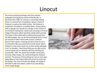 Linocut
The linocut printing technique was first used for
wallpaper printing by the artists of Die Brucke, in
Germany from 1905-13. Linocut is a printing method
which is a variant form of woodcut, where a sheet of
linoleum is used as the relief surface. The linoleum is
sometimes mounted on a wooden block. Using a sharp
knife or gouge, you would cut a design in the surface of
the linoleum, leaving the raised areas showing a mirrored
image of the parts which would be visible when printed.
The sheet is then inked with a rolled and pressed onto
the fabric/paper. You can do this printing by hand, or you
can choose to have it done with a press. Linoleum
doesn’t have a grain, meaning you don’t have to cut in
one direction like you would have to with wood. When
heated it is also much easier to cut than wood, although
it isn’t as durable. I have found that you are able to buy
Linocut starter kits on websites like Etsy and Ebay for
around £30 - £40. The starter kit includes a linocutter,
lino tool, roller, brayer, ink, relief printing ink, linoleum
and lino. The process of linocutting can vary in time span
depending on how long it takes the person to carve out
the design. The more intricate the design, the longer it
will take to add more detail, unlike if you was doing a
more simple design.
 