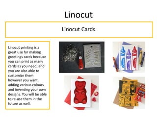 Linocut
Linocut Cards
Linocut printing is a
great use for making
greetings cards because
you can print as many
cards as you need, and
you are also able to
customize them
however you want,
adding various colours
and inventing your own
designs. You will be able
to re-use them in the
future as well.
 