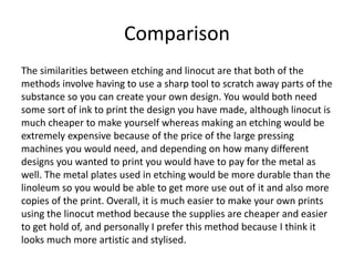 Comparison
The similarities between etching and linocut are that both of the
methods involve having to use a sharp tool to scratch away parts of the
substance so you can create your own design. You would both need
some sort of ink to print the design you have made, although linocut is
much cheaper to make yourself whereas making an etching would be
extremely expensive because of the price of the large pressing
machines you would need, and depending on how many different
designs you wanted to print you would have to pay for the metal as
well. The metal plates used in etching would be more durable than the
linoleum so you would be able to get more use out of it and also more
copies of the print. Overall, it is much easier to make your own prints
using the linocut method because the supplies are cheaper and easier
to get hold of, and personally I prefer this method because I think it
looks much more artistic and stylised.
 
