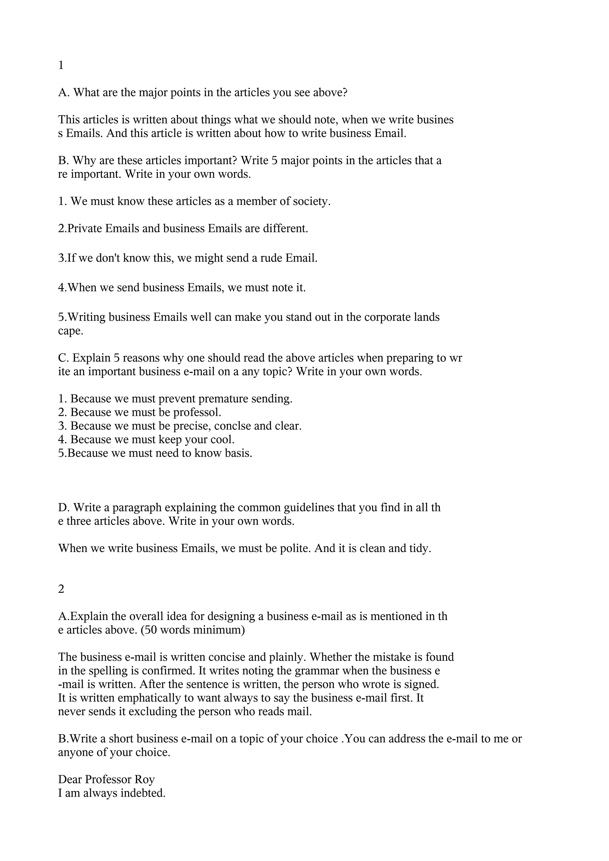 1

A. What are the major points in the articles you see above?

This articles is written about things what we should note, when we write busines
s Emails. And this article is written about how to write business Email.

B. Why are these articles important? Write 5 major points in the articles that a
re important. Write in your own words.

1. We must know these articles as a member of society.

2.Private Emails and business Emails are different.

3.If we don't know this, we might send a rude Email.

4.When we send business Emails, we must note it.

5.Writing business Emails well can make you stand out in the corporate lands
cape.

C. Explain 5 reasons why one should read the above articles when preparing to wr
ite an important business e-mail on a any topic? Write in your own words.

1. Because we must prevent premature sending.
2. Because we must be professol.
3. Because we must be precise, conclse and clear.
4. Because we must keep your cool.
5.Because we must need to know basis.



D. Write a paragraph explaining the common guidelines that you find in all th
e three articles above. Write in your own words.

When we write business Emails, we must be polite. And it is clean and tidy.


2

A.Explain the overall idea for designing a business e-mail as is mentioned in th
e articles above. (50 words minimum)

The business e-mail is written concise and plainly. Whether the mistake is found
in the spelling is confirmed. It writes noting the grammar when the business e
-mail is written. After the sentence is written, the person who wrote is signed.
It is written emphatically to want always to say the business e-mail first. It
never sends it excluding the person who reads mail.

B.Write a short business e-mail on a topic of your choice .You can address the e-mail to me or
anyone of your choice.

Dear Professor Roy
I am always indebted.
 