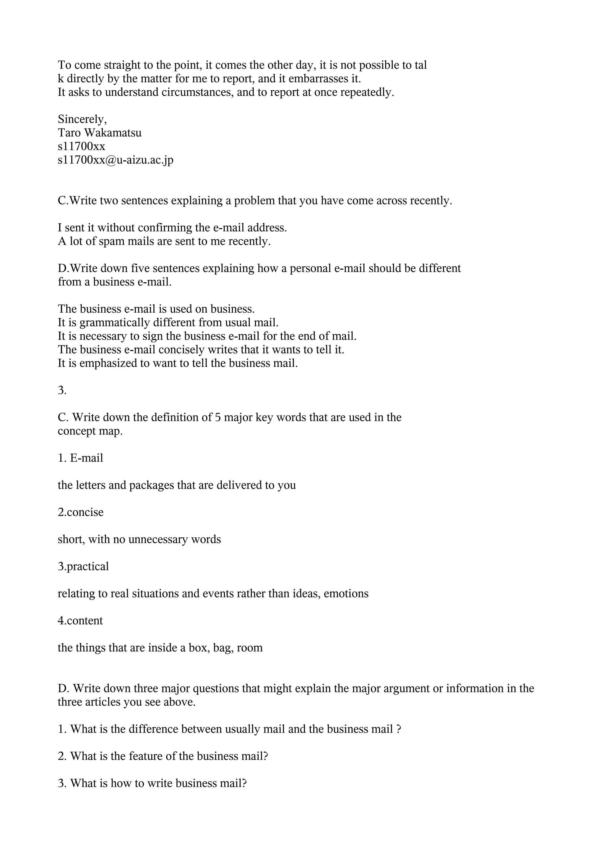 To come straight to the point, it comes the other day, it is not possible to tal
k directly by the matter for me to report, and it embarrasses it.
It asks to understand circumstances, and to report at once repeatedly.

Sincerely,
Taro Wakamatsu
s11700xx
s11700xx@u-aizu.ac.jp


C.Write two sentences explaining a problem that you have come across recently.

I sent it without confirming the e-mail address.
A lot of spam mails are sent to me recently.

D.Write down five sentences explaining how a personal e-mail should be different
from a business e-mail.

The business e-mail is used on business.
It is grammatically different from usual mail.
It is necessary to sign the business e-mail for the end of mail.
The business e-mail concisely writes that it wants to tell it.
It is emphasized to want to tell the business mail.

3.

C. Write down the definition of 5 major key words that are used in the
concept map.

1. E-mail

the letters and packages that are delivered to you

2.concise

short, with no unnecessary words

3.practical

relating to real situations and events rather than ideas, emotions

4.content

the things that are inside a box, bag, room


D. Write down three major questions that might explain the major argument or information in the
three articles you see above.

1. What is the difference between usually mail and the business mail ?

2. What is the feature of the business mail?

3. What is how to write business mail?
 