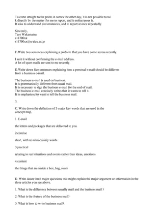 To come straight to the point, it comes the other day, it is not possible to tal
k directly by the matter for me to report, and it embarrasses it.
It asks to understand circumstances, and to report at once repeatedly.

Sincerely,
Taro Wakamatsu
s11700xx
s11700xx@u-aizu.ac.jp


C.Write two sentences explaining a problem that you have come across recently.

I sent it without confirming the e-mail address.
A lot of spam mails are sent to me recently.

D.Write down five sentences explaining how a personal e-mail should be different
from a business e-mail.

The business e-mail is used on business.
It is grammatically different from usual mail.
It is necessary to sign the business e-mail for the end of mail.
The business e-mail concisely writes that it wants to tell it.
It is emphasized to want to tell the business mail.

3.

C. Write down the definition of 5 major key words that are used in the
concept map.

1. E-mail

the letters and packages that are delivered to you

2.concise

short, with no unnecessary words

3.practical

relating to real situations and events rather than ideas, emotions

4.content

the things that are inside a box, bag, room


D. Write down three major questions that might explain the major argument or information in the
three articles you see above.

1. What is the difference between usually mail and the business mail ?

2. What is the feature of the business mail?

3. What is how to write business mail?
 