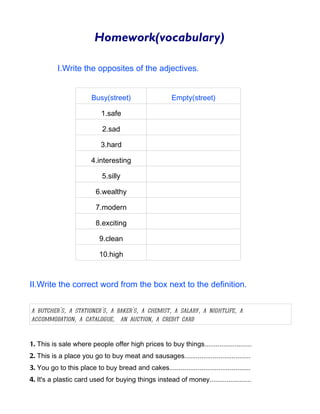 Homework(vocabulary)

           I.Write the opposites of the adjectives.


                        Busy(street)                     Empty(street)

                            1.safe

                             2.sad

                            3.hard

                        4.interesting

                             5.silly

                          6.wealthy

                          7.modern

                          8.exciting

                            9.clean

                            10.high



II.Write the correct word from the box next to the definition.


a butcher's, a stationer's, a baker's, a chemist, a salary, a nightlife, a
accommodation, a catalogue, an auction, a credit card


1. This is sale where people offer high prices to buy things.........................
2. This is a place you go to buy meat and sausages...................................
3. You go to this place to buy bread and cakes...........................................
4. It's a plastic card used for buying things instead of money......................
 
