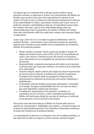 Un aspecto que no se entiende bien y del que muchos médicos tienen
opiniones erróneas, es aquel que se refiere a los conocimientos del Médico de
Familia, pues no pocos creen que otros especialistas los superan en ese
sentido. El hecho es que el volumen de conocimientos para practicar cada una
de las especialidades es nítido y equivalente, mientras que lo que varía es el
grado de extensión y profundidad en cada una. El especialista conoce mejor
las variantes más raras y graves de la enfermedad, porque estas son
seleccionadas para él por el generalista. En cambio, el Médico de Familia
tiene más conocimientos sobre las condiciones comunes que raramente llegan
al especialista.
              2




Lemus Lago y Borroto Cruz revisando un grupo de definiciones sobre la
medicina familiar, seleccionaron como elementos comunes los siguientes
                  4,6



aspectos que coinciden en gran medida con los componentes de la medicina
familiar en la atención primaria:

   •   Primer contacto: encuentro inicial y puerta de entrada al sistema. El
       Médico de Familia resuelve entre el 80 y el 90 % de los problemas de
       salud y solo entonces, transfiere al resto del sistema a los pacientes
       cuyas alteraciones no son susceptibles de solución por el primer nivel
       de atención.
   •   Responsabilidad: compromiso permanente del médico con el paciente.
       Comienza antes que el paciente enferme y no termina con la conclusión
       de la enfermedad.
   •   Atención integral: amplio espectro del equipo de salud en la prestación
       de servicios para la atención y problemas de salud de los pacientes.
       Considera al ser humano desde una perspectiva biopsicosocial,
       interrelaciona los elementos de promoción, prevención, tratamiento y
       rehabilitación.  7



   •   Continuidad: atención dirigida a la persona, permanente y sistemática
       en el tiempo. Presupone accesibilidad total a los servicios de salud y
       que estén disponibles cuando sean necesarios.
   •   Coordinación: representante de los pacientes, la familia y la
       comunidad, ante los servicios y salud. Autoridad centralizada del
       Médico de Familia para dirigir las acciones de salud que se realizarán
       en sus pacientes a través de toda la red sanitaria.

Para ejercer estas funciones básicas el Médico de Familia debe tener un
espectro de conocimientos y habilidades muy amplios, y al mismo tiempo con
el grado de especificidad requerido. Estos elementos enumerados constituyen
la esencia de la práctica de la medicina familiar.

La continuidad de la atención es el elemento clave de la medicina familiar, ya
que interviene en todos sus aspectos: primer contacto, atención integral,
 