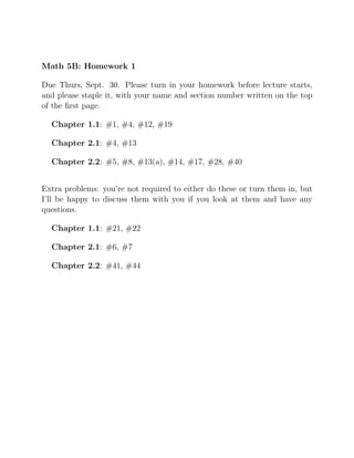 Math 5B: Homework 1
Due Thurs, Sept. 30. Please turn in your homework before lecture starts,
and please staple it, with your name and section number written on the top
of the ﬁrst page.
Chapter 1.1: #1, #4, #12, #19
Chapter 2.1: #4, #13
Chapter 2.2: #5, #8, #13(a), #14, #17, #28, #40
Extra problems: you’re not required to either do these or turn them in, but
I’ll be happy to discuss them with you if you look at them and have any
questions.
Chapter 1.1: #21, #22
Chapter 2.1: #6, #7
Chapter 2.2: #41, #44
 