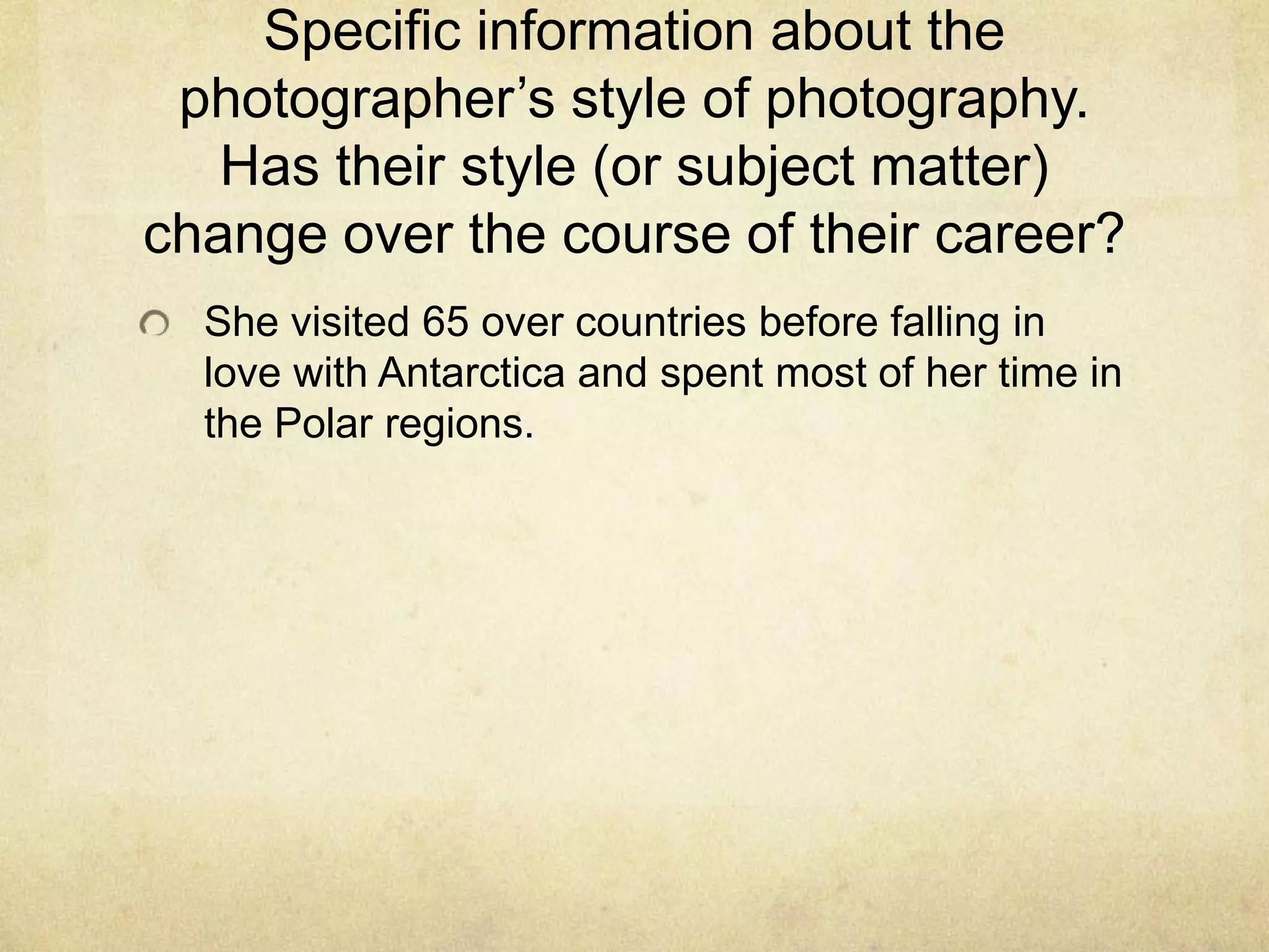 Specific information about the
photographer’s style of photography.
Has their style (or subject matter)
change over the course of their career?
She visited 65 over countries before falling in
love with Antarctica and spent most of her time in
the Polar regions.
 