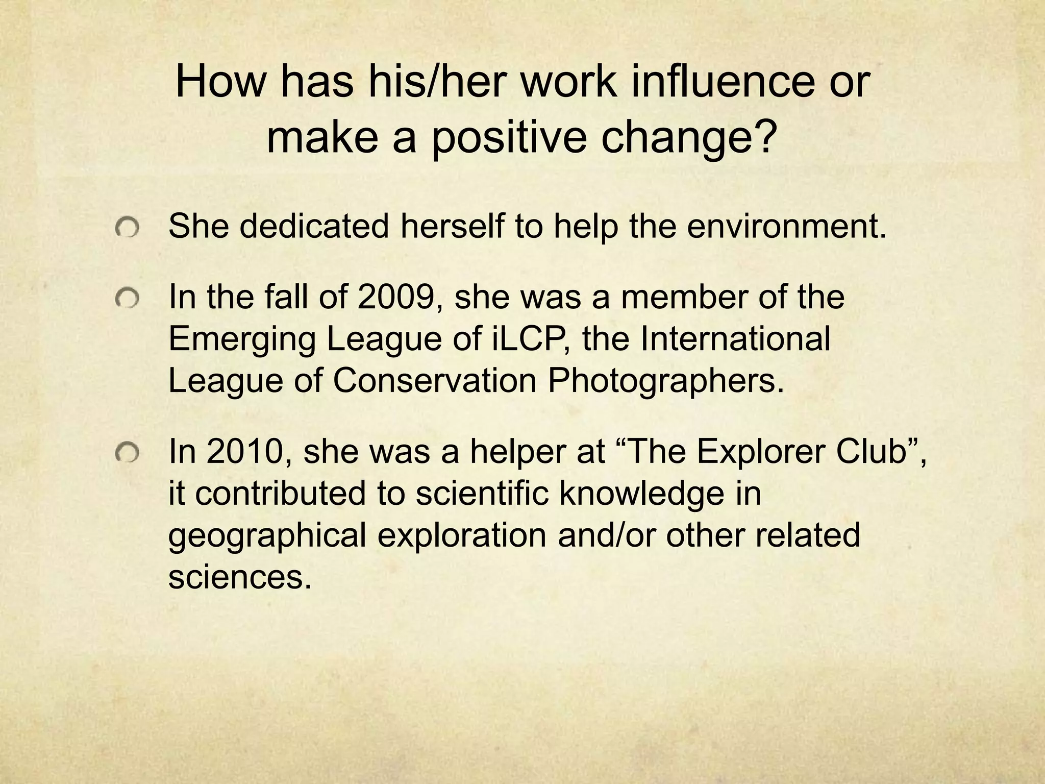 How has his/her work influence or
make a positive change?
She dedicated herself to help the environment.
In the fall of 2009, she was a member of the
Emerging League of iLCP, the International
League of Conservation Photographers.
In 2010, she was a helper at “The Explorer Club”,
it contributed to scientific knowledge in
geographical exploration and/or other related
sciences.
 