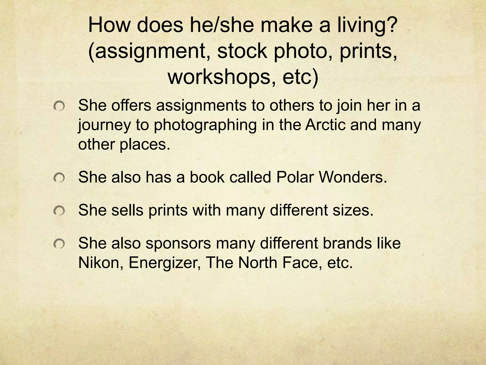 How does he/she make a living?
(assignment, stock photo, prints,
workshops, etc)
She offers assignments to others to join her in a
journey to photographing in the Arctic and many
other places.
She also has a book called Polar Wonders.
She sells prints with many different sizes.
She also sponsors many different brands like
Nikon, Energizer, The North Face, etc.
 
