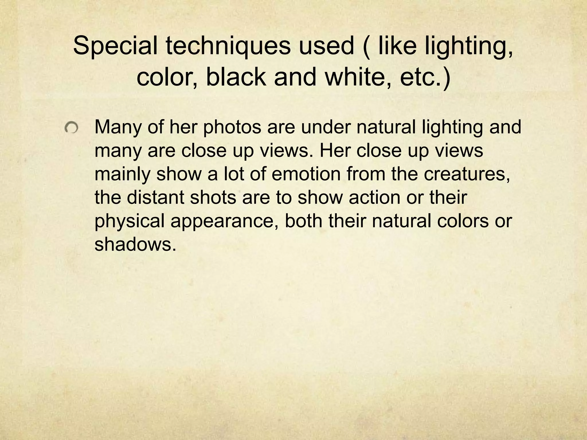 Special techniques used ( like lighting,
color, black and white, etc.)
Many of her photos are under natural lighting and
many are close up views. Her close up views
mainly show a lot of emotion from the creatures,
the distant shots are to show action or their
physical appearance, both their natural colors or
shadows.
 