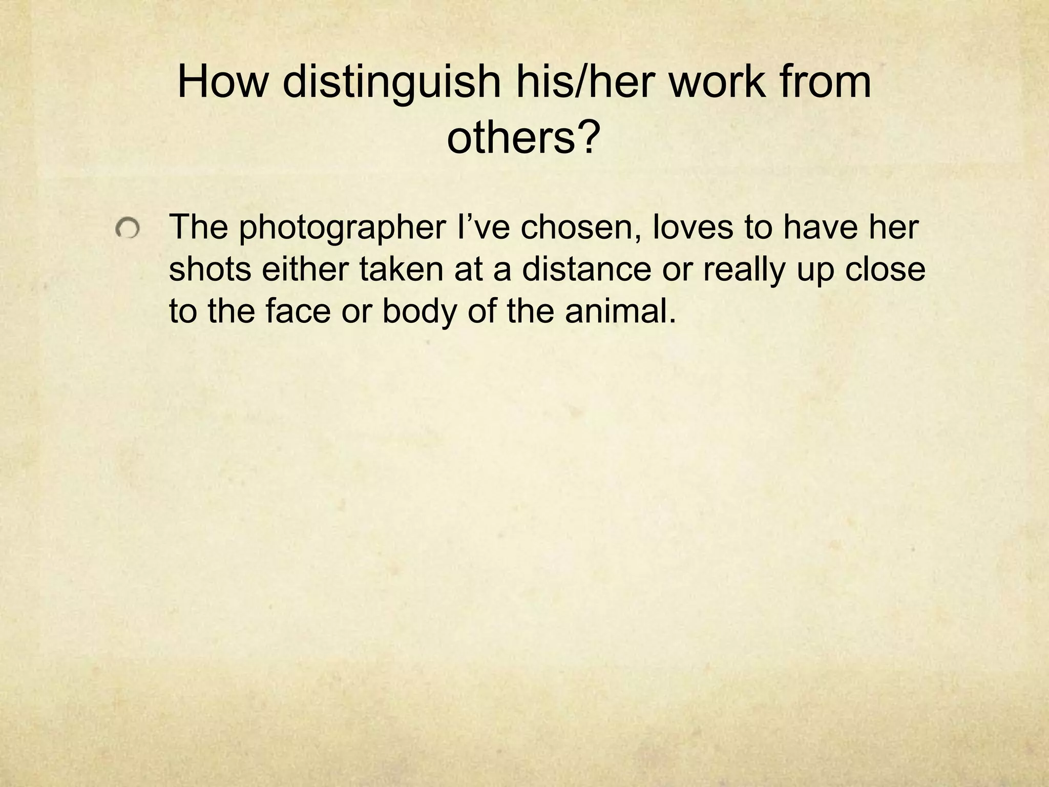 How distinguish his/her work from
others?
The photographer I’ve chosen, loves to have her
shots either taken at a distance or really up close
to the face or body of the animal.
 