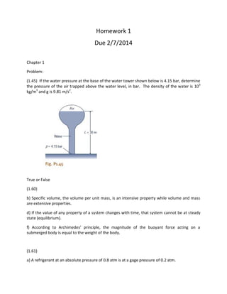 Homework 1
Due 2/7/2014
Chapter 1
Problem:
(1.45) If the water pressure at the base of the water tower shown below is 4.15 bar, determine
the pressure of the air trapped above the water level, in bar. The density of the water is 103
kg/m3
and g is 9.81 m/s2
.
True or False
(1.60)
b) Specific volume, the volume per unit mass, is an intensive property while volume and mass
are extensive properties.
d) If the value of any property of a system changes with time, that system cannot be at steady
state (equilibrium).
f) According to Archimedes’ principle, the magnitude of the buoyant force acting on a
submerged body is equal to the weight of the body.
(1.61)
a) A refrigerant at an absolute pressure of 0.8 atm is at a gage pressure of 0.2 atm.
 