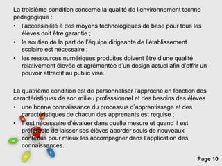 Page 10
La troisième condition concerne la qualité de l’environnement techno
pédagogique :
• l’accessibilité à des moyens technologiques de base pour tous les
élèves doit être garantie ;
• le soutien de la part de l’équipe dirigeante de l’établissement
scolaire est nécessaire ;
• les ressources numériques produites doivent être d’une qualité
relativement élevée et agrémentée d’un design actuel afin d’offrir un
pouvoir attractif au public visé.
La quatrième condition est de personnaliser l’approche en fonction des
caractéristiques de son milieu professionnel et des besoins des élèves
• une bonne connaissance du processus d’apprentissage et des
caractéristiques de chacun des apprenants est requise ;
• il est nécessaire d’évaluer dans quelle mesure et quand il est
préférable de laisser ses élèves aborder seuls de nouveaux
contenus pour mieux les accompagner dans l’application des
connaissances.
 