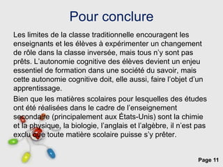 Page 11
Pour conclure
Les limites de la classe traditionnelle encouragent les
enseignants et les élèves à expérimenter un changement
de rôle dans la classe inversée, mais tous n’y sont pas
prêts. L’autonomie cognitive des élèves devient un enjeu
essentiel de formation dans une société du savoir, mais
cette autonomie cognitive doit, elle aussi, faire l’objet d’un
apprentissage.
Bien que les matières scolaires pour lesquelles des études
ont été réalisées dans le cadre de l’enseignement
secondaire (principalement aux États-Unis) sont la chimie
et la physique, la biologie, l’anglais et l’algèbre, il n’est pas
exclu que toute matière scolaire puisse s’y prêter.
 