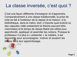 Page 3
La classe inversée, c’est quoi ?
C’est une façon différente d’enseigner et d’apprendre.
Comparativement à une classe traditionnelle, la prise de
note se fait à l’extérieur de la classe (à la maison, à la
bibliothèque, dans le métro, bref, n’importe quel endroit où
des capsules vidéo présentant la théorie peuvent être
visionnées) et le temps de classe libéré est utilisé pour
approfondir, appliquer et assimiler les notions. Puisque le
professeur n’a plus à « présenter » la matière, il est
disponible pour accompagner, motiver et soutenir les
élèves dans leur apprentissage.
 