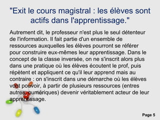 Page 5
"Exit le cours magistral : les élèves sont
actifs dans l'apprentissage."
Autrement dit, le professeur n'est plus le seul détenteur
de l'information. Il fait partie d'un ensemble de
ressources auxquelles les élèves pourront se référer
pour construire eux-mêmes leur apprentissage. Dans le
concept de la classe inversée, on ne s'inscrit alors plus
dans une pratique où les élèves écoutent le prof, puis
répètent et appliquent ce qu'il leur apprend mais au
contraire : on s'inscrit dans une démarche où les élèves
vont pouvoir, à partir de plusieurs ressources (entres
autres, numériques) devenir véritablement acteur de leur
apprentissage.
 