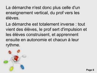 Page 6
La démarche n'est donc plus celle d'un
enseignement vertical, du prof vers les
élèves.
La démarche est totalement inverse : tout
vient des élèves, le prof sert d'impulsion et
les élèves construisent, et apprennent
ensuite en autonomie et chacun à leur
rythme.
 