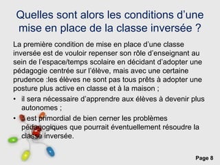 Page 8
Quelles sont alors les conditions d’une
mise en place de la classe inversée ?
La première condition de mise en place d’une classe
inversée est de vouloir repenser son rôle d’enseignant au
sein de l’espace/temps scolaire en décidant d’adopter une
pédagogie centrée sur l’élève, mais avec une certaine
prudence :les élèves ne sont pas tous prêts à adopter une
posture plus active en classe et à la maison ;
• il sera nécessaire d’apprendre aux élèves à devenir plus
autonomes ;
• il est primordial de bien cerner les problèmes
pédagogiques que pourrait éventuellement résoudre la
classe inversée.
 