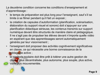 Page 9
La deuxième condition concerne les conditions d’enseignement et
d’apprentissage :
• le temps de préparation est plus long pour l’enseignant, sauf s’il se
limite à se filmer pendant qu’il fait un exposé ;
• la création de capsules d’autoformation (planification, scénarisation,
élaboration du support visuel et sonore) doit s’appuyer sur une
planification didactique sérieuse, les contenus transmis sur support
numérique devant être structurés de manière claire et pédagogique.
Il ne s’agit pas de propulser les élèves devant n’importe quelle vidéo
en espérant que des apprentissages seront automatiquement
générés par leur visionnement ;
• l’enseignant doit proposer des activités cognitivement significatives
en classe, ce qui nécessite une bonne connaissance de la
pédagogie active ;
• le contexte scolaire doit être prêt à tolérer une autre gestion de
classe, plus décentralisée, plus autonome, plus souple, plus active,
voire plus mouvementée.
 