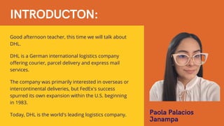 INTRODUCTON:
Good afternoon teacher, this time we will talk about
DHL.
DHL is a German international logistics company
offering courier, parcel delivery and express mail
services.
The company was primarily interested in overseas or
intercontinental deliveries, but FedEx's success
spurred its own expansion within the U.S. beginning
in 1983.
Today, DHL is the world's leading logistics company. Paola Palacios
Janampa
 